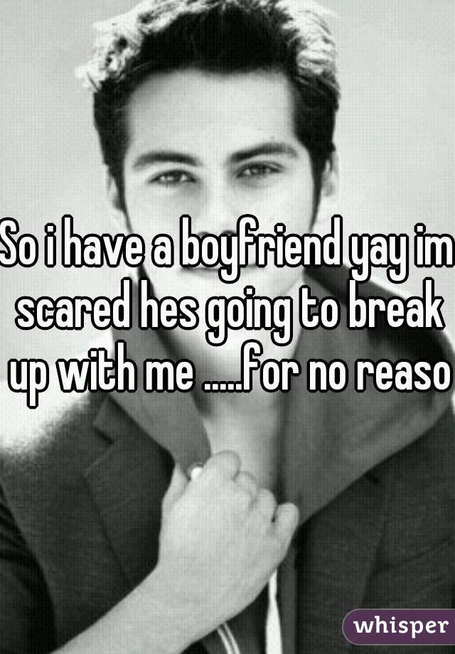 So i have a boyfriend yay im scared hes going to break up with me .....for no reason