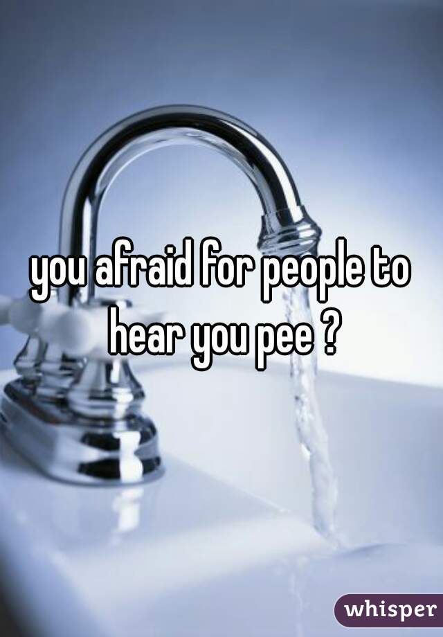 you afraid for people to hear you pee ?