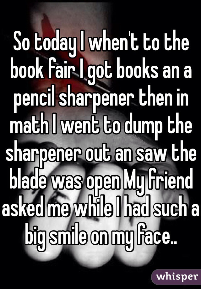 So today I when't to the book fair I got books an a pencil sharpener then in math I went to dump the sharpener out an saw the blade was open My friend asked me while I had such a big smile on my face..