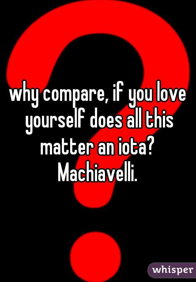 why compare, if you love yourself does all this matter an iota?  Machiavelli. 