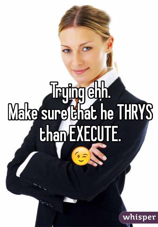 Trying ehh.
Make sure that he THRYS than EXECUTE.
😉