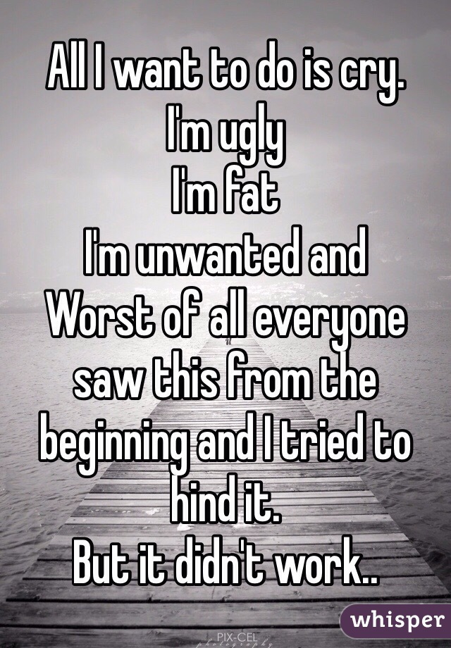 All I want to do is cry. 
I'm ugly 
I'm fat 
I'm unwanted and 
Worst of all everyone saw this from the beginning and I tried to hind it. 
But it didn't work..