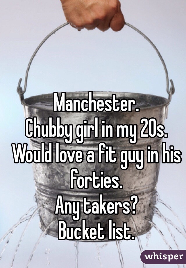 Manchester.
Chubby girl in my 20s. 
Would love a fit guy in his forties. 
Any takers?
Bucket list. 