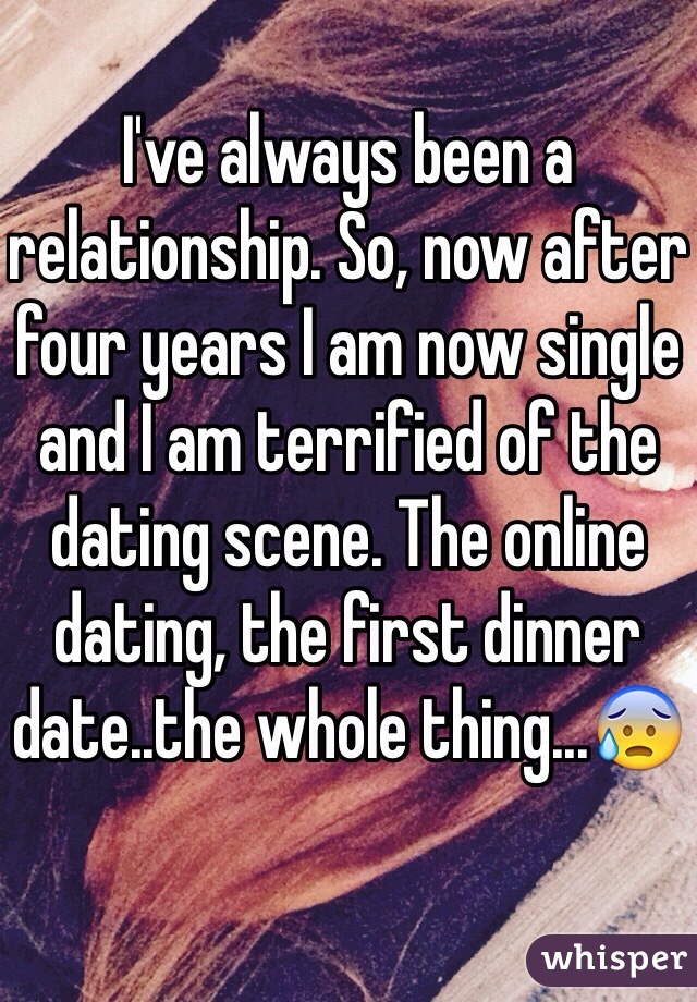 I've always been a relationship. So, now after four years I am now single and I am terrified of the dating scene. The online dating, the first dinner date..the whole thing...😰 