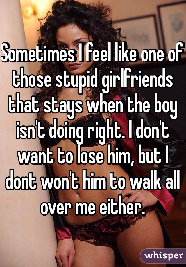Sometimes I feel like one of those stupid girlfriends that stays when the boy isn't doing right. I don't want to lose him, but I dont won't him to walk all over me either. 