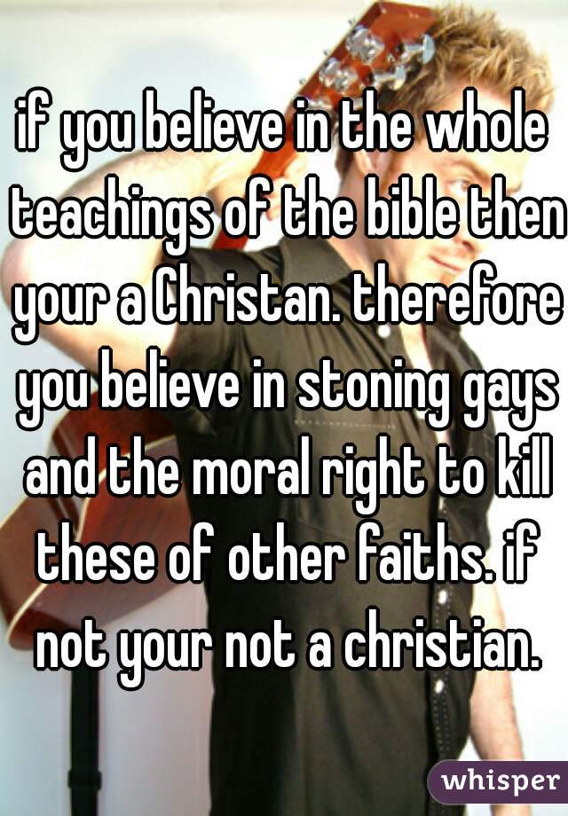if you believe in the whole teachings of the bible then your a Christan. therefore you believe in stoning gays and the moral right to kill these of other faiths. if not your not a christian.