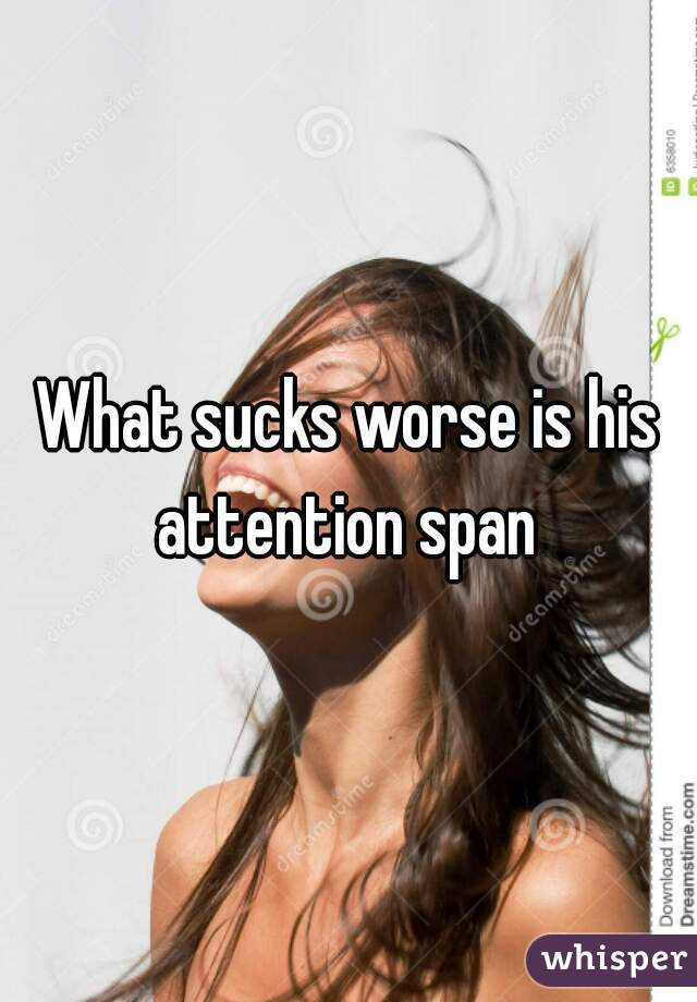 What sucks worse is his attention span 