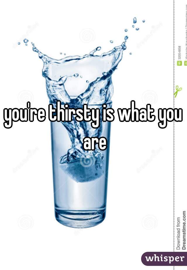 you're thirsty is what you are