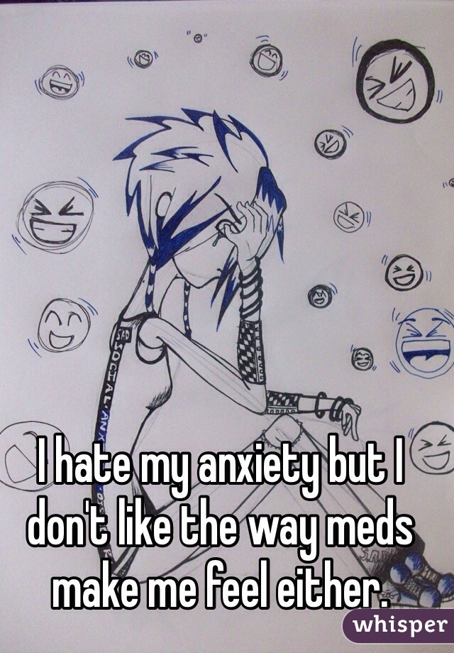 I hate my anxiety but I don't like the way meds make me feel either.