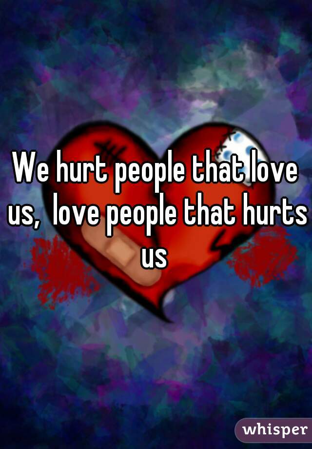 
We hurt people that love us,  love people that hurts us 