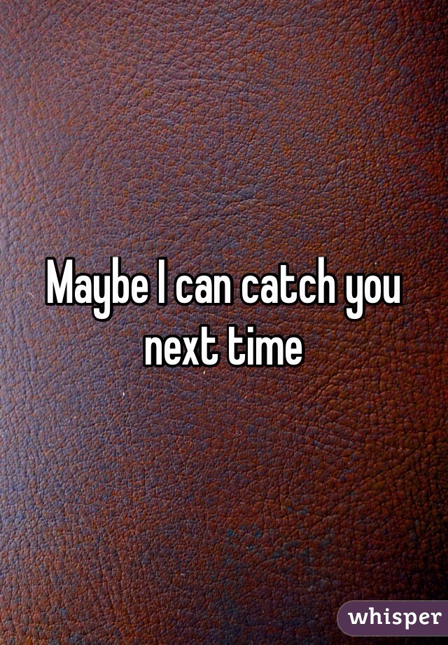 Maybe I can catch you next time 
