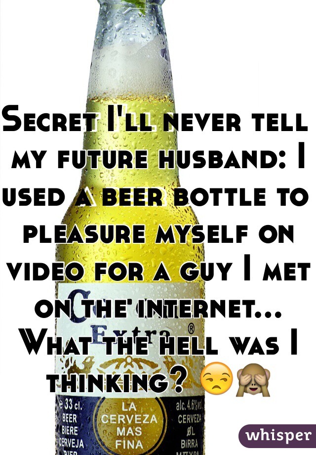 Secret I'll never tell my future husband: I used a beer bottle to pleasure myself on video for a guy I met on the internet... What the hell was I thinking? 😒🙈