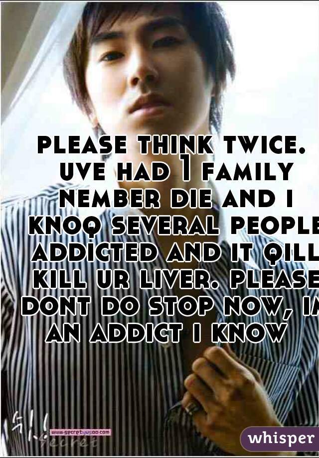 please think twice. uve had 1 family nember die and i knoq several people addicted and it qill kill ur liver. please dont do stop now, im an addict i know  