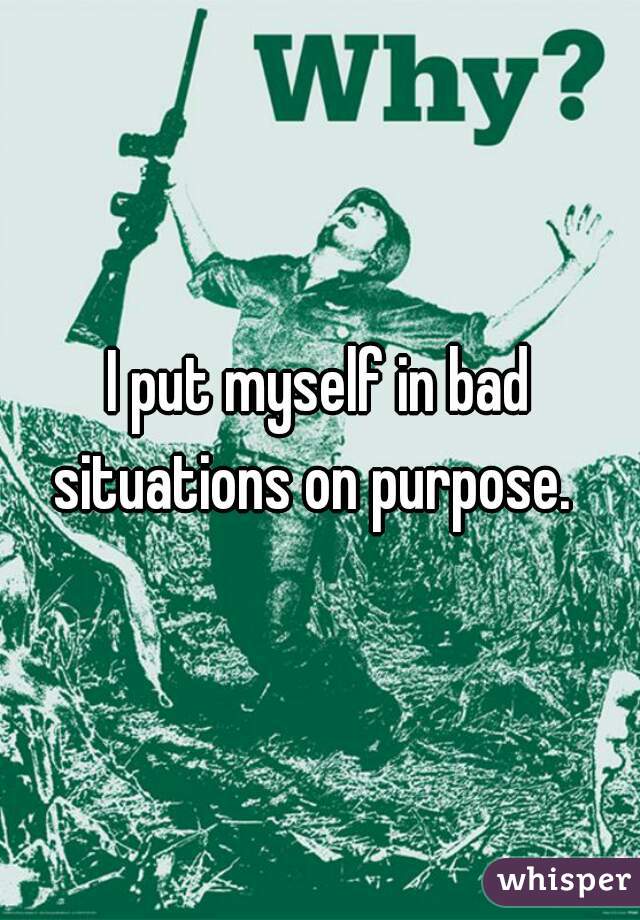 I put myself in bad situations on purpose.  