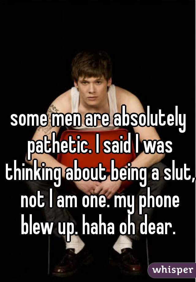 some men are absolutely pathetic. I said I was thinking about being a slut, not I am one. my phone blew up. haha oh dear. 