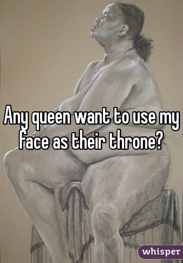Any queen want to use my face as their throne?