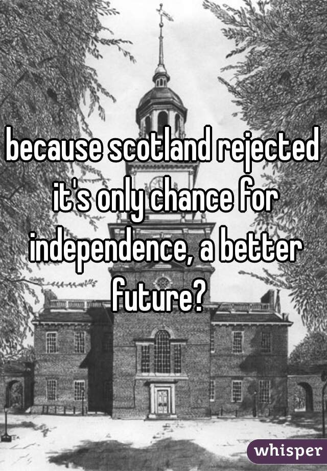 because scotland rejected it's only chance for independence, a better future?  