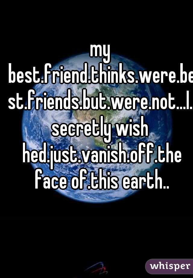 my best.friend.thinks.were.best.friends.but.were.not...I.secretly wish hed.just.vanish.off.the face of.this earth..