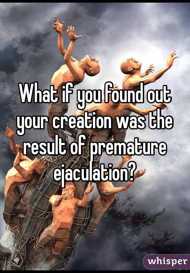 What if you found out your creation was the result of premature ejaculation?