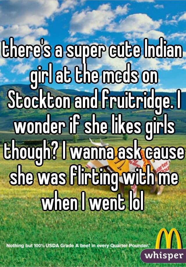 there's a super cute Indian girl at the mcds on Stockton and fruitridge. I wonder if she likes girls though? I wanna ask cause she was flirting with me when I went lol 