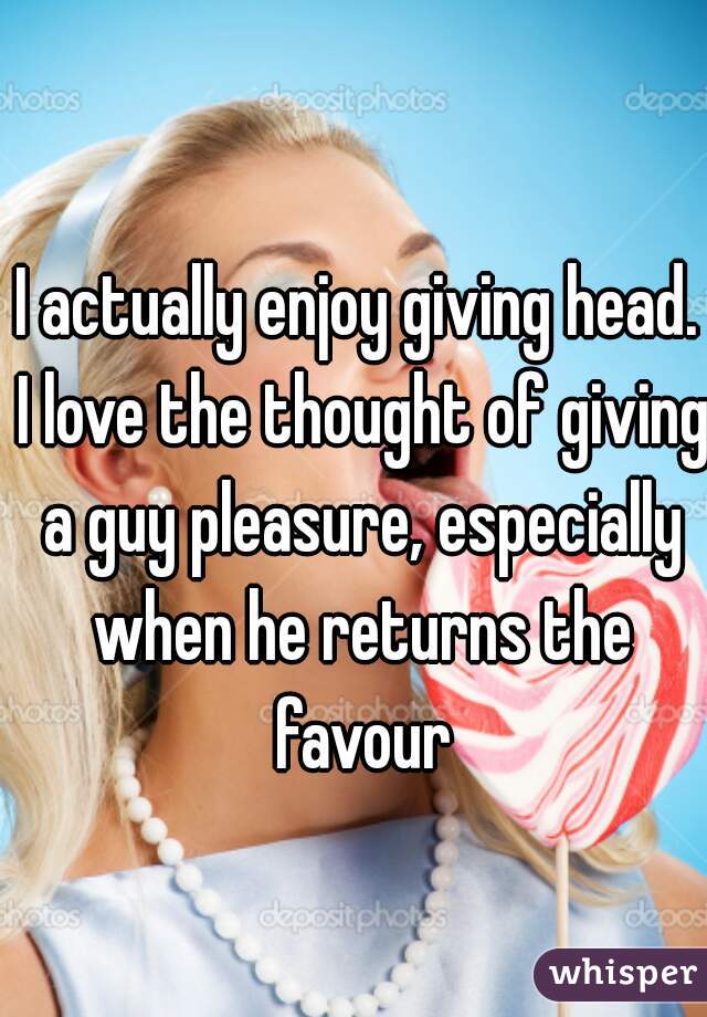 I actually enjoy giving head. I love the thought of giving a guy pleasure, especially when he returns the favour