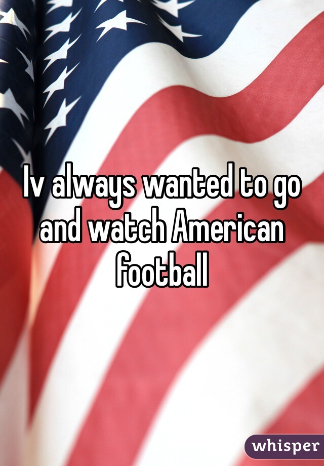 Iv always wanted to go and watch American football