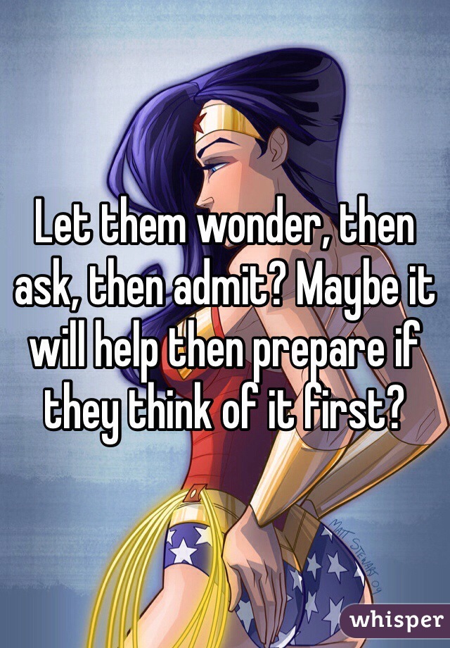 Let them wonder, then ask, then admit? Maybe it will help then prepare if they think of it first?
