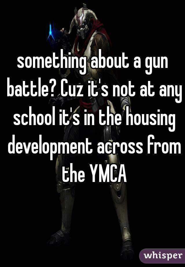 something about a gun battle? Cuz it's not at any school it's in the housing development across from the YMCA