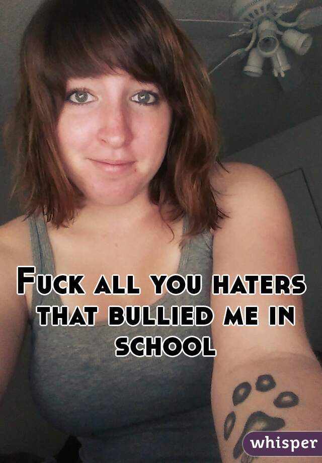 Fuck all you haters that bullied me in school
