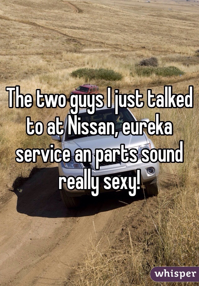 The two guys I just talked to at Nissan, eureka service an parts sound really sexy! 