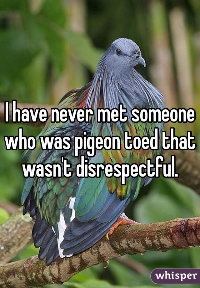 I have never met someone who was pigeon toed that wasn't disrespectful. 
