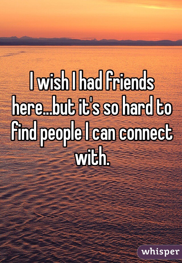 I wish I had friends here...but it's so hard to find people I can connect with.