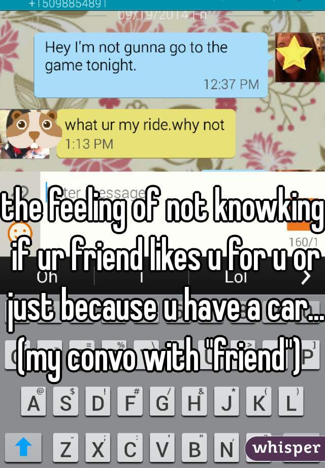 
the feeling of not knowking if ur friend likes u for u or just because u have a car... (my convo with "friend")  