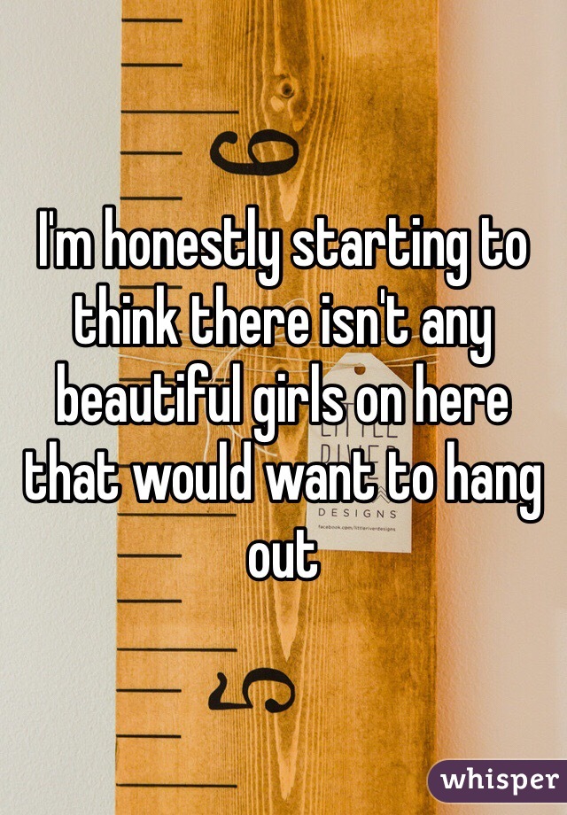 I'm honestly starting to think there isn't any beautiful girls on here that would want to hang out 