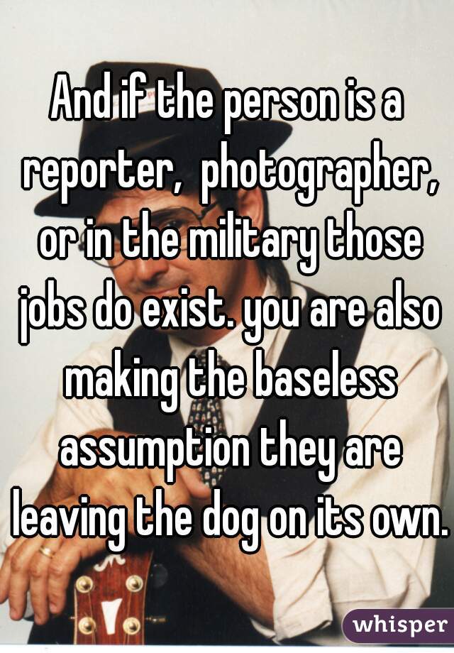 And if the person is a reporter,  photographer, or in the military those jobs do exist. you are also making the baseless assumption they are leaving the dog on its own.