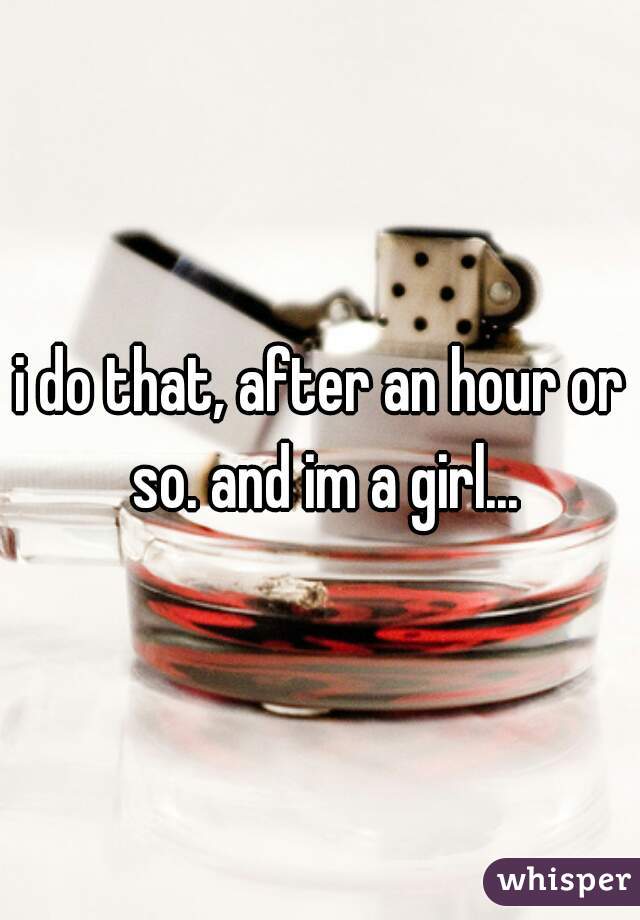 i do that, after an hour or so. and im a girl...