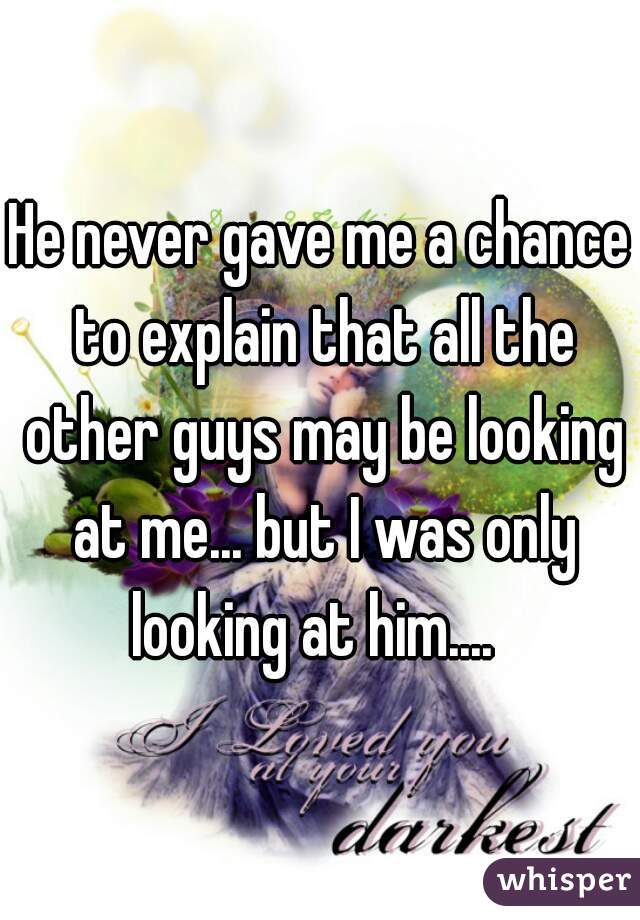 He never gave me a chance to explain that all the other guys may be looking at me... but I was only looking at him....  
