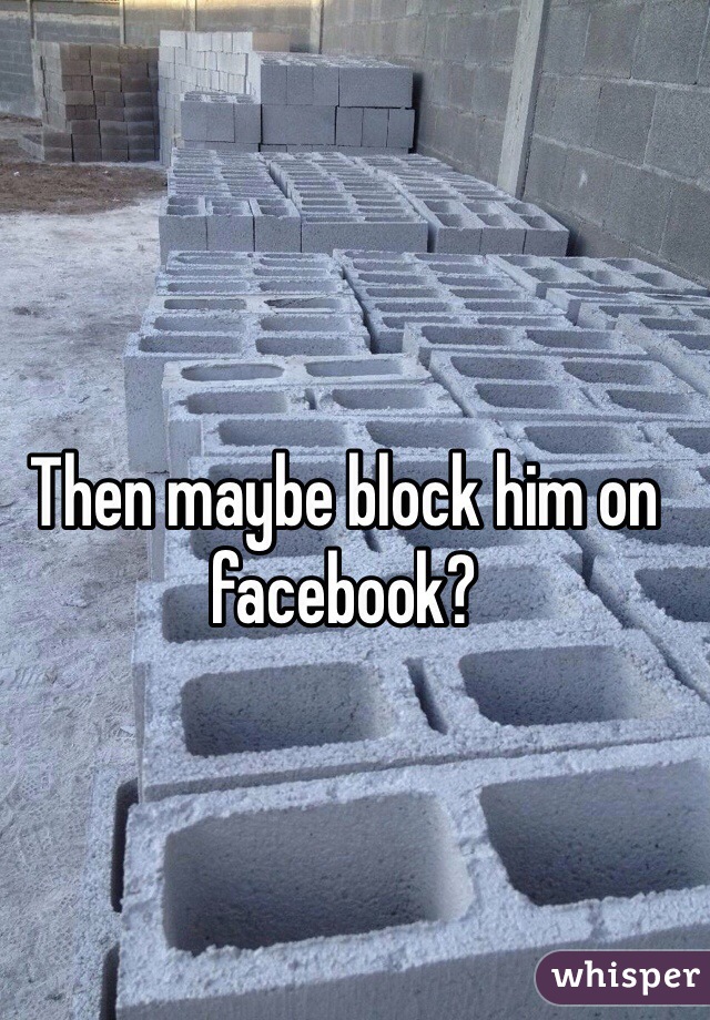 Then maybe block him on facebook?