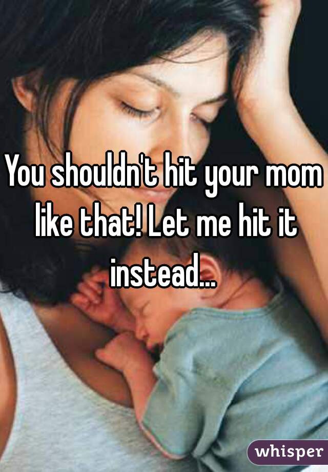 You shouldn't hit your mom like that! Let me hit it instead... 