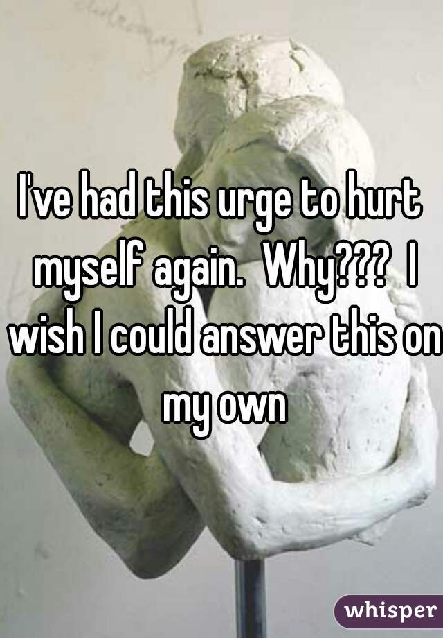 I've had this urge to hurt myself again.  Why???  I wish I could answer this on my own