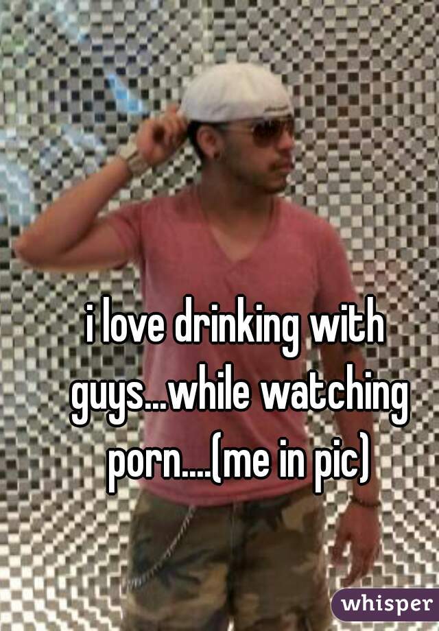 i love drinking with guys...while watching porn....(me in pic)