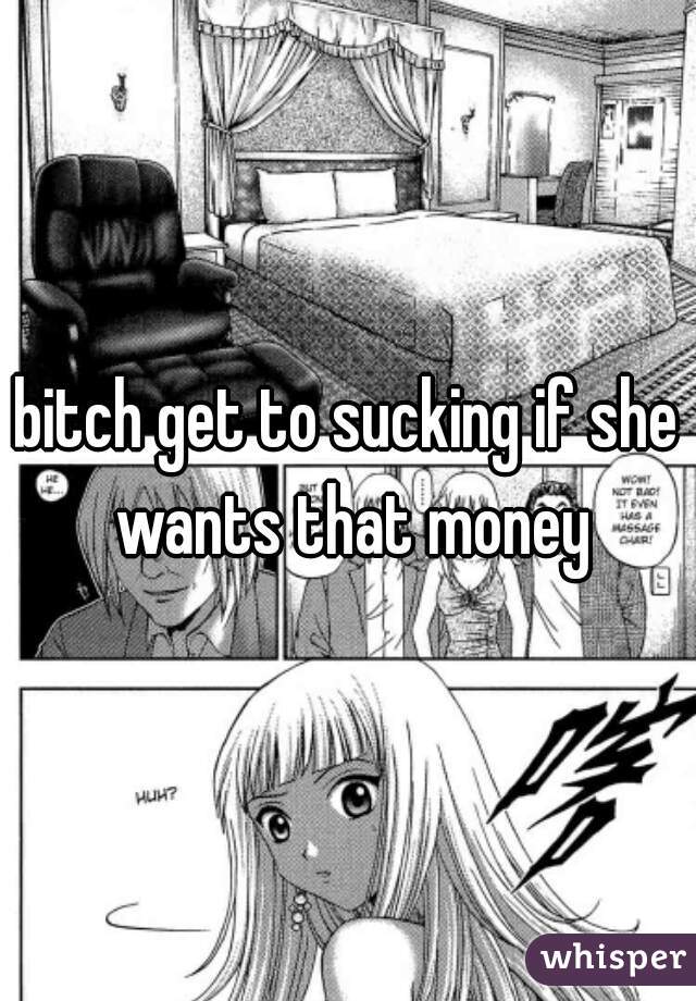 bitch get to sucking if she wants that money