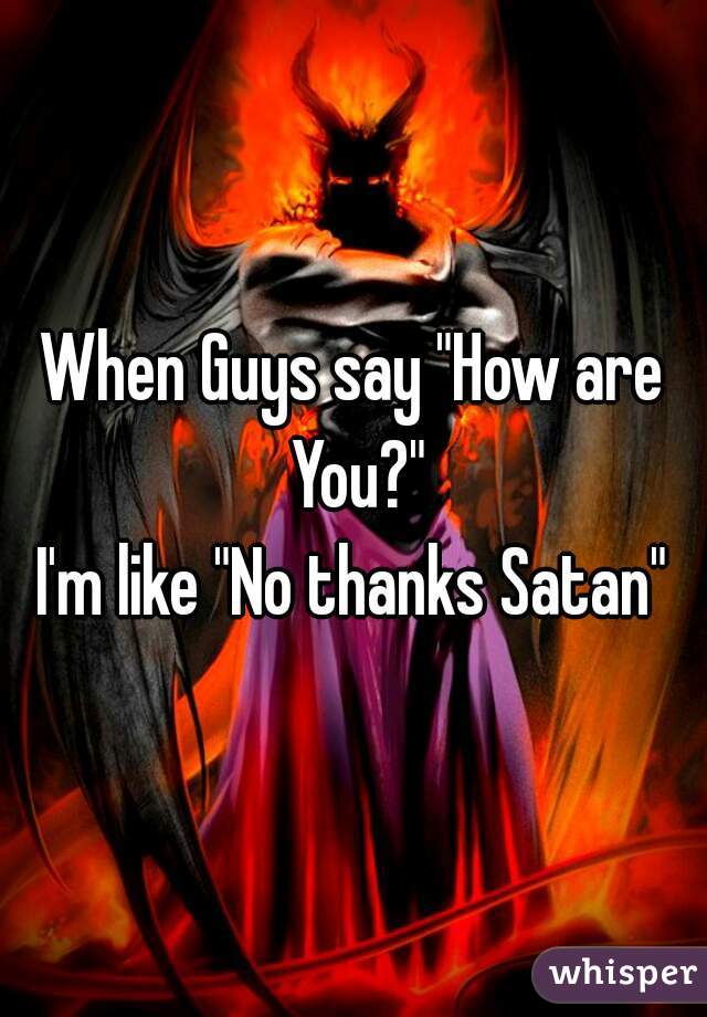 When Guys say "How are You?"
I'm like "No thanks Satan"