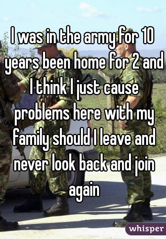 I was in the army for 10 years been home for 2 and I think I just cause problems here with my family should I leave and never look back and join again