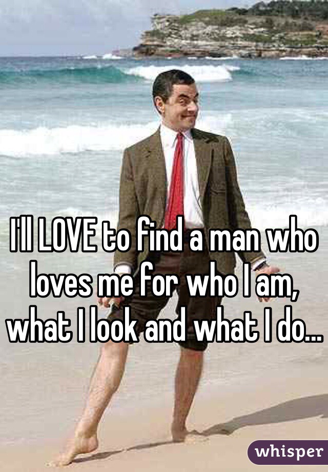 I'll LOVE to find a man who loves me for who I am, what I look and what I do...