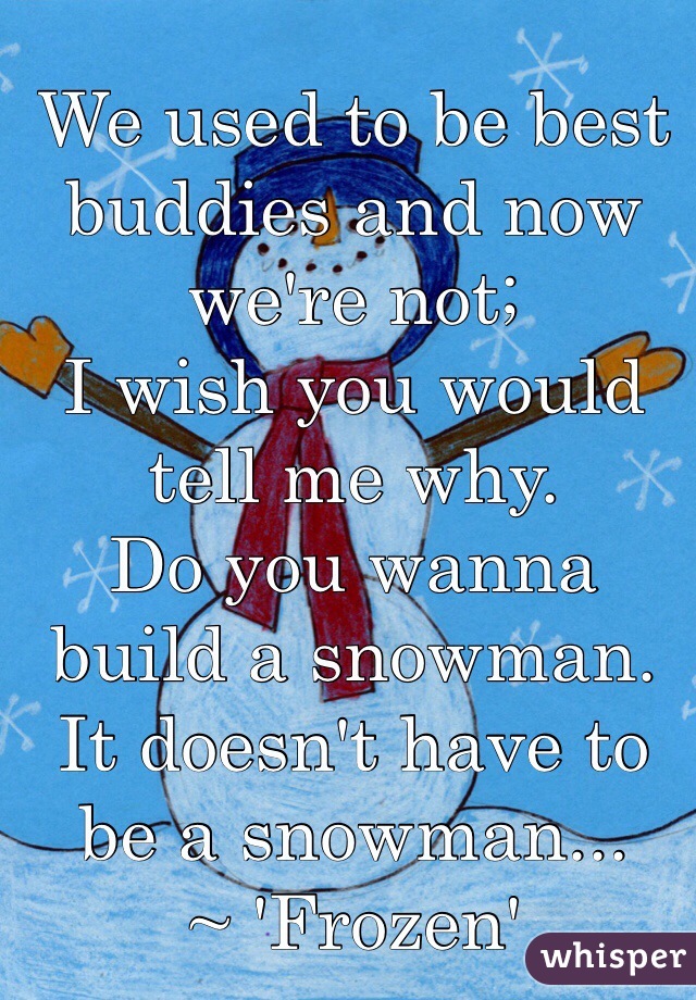 We used to be best buddies and now we're not;
I wish you would tell me why.
Do you wanna build a snowman.  It doesn't have to be a snowman...
~ 'Frozen'