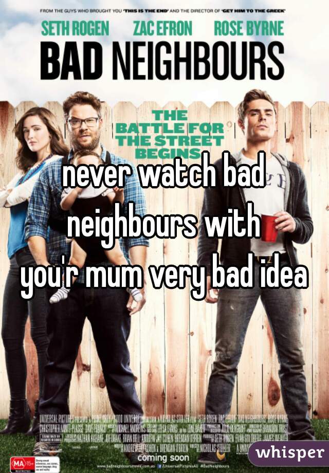 never watch bad neighbours with 
you'r mum very bad idea