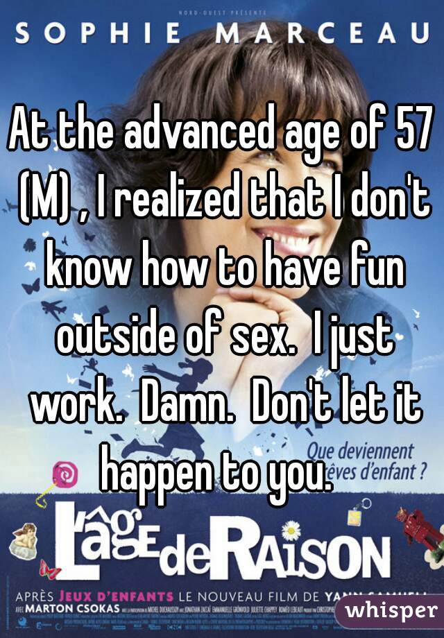 At the advanced age of 57 (M) , I realized that I don't know how to have fun outside of sex.  I just work.  Damn.  Don't let it happen to you.  