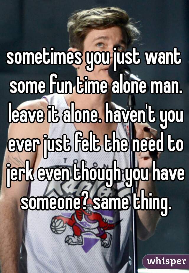 sometimes you just want some fun time alone man. leave it alone. haven't you ever just felt the need to jerk even though you have someone? same thing.