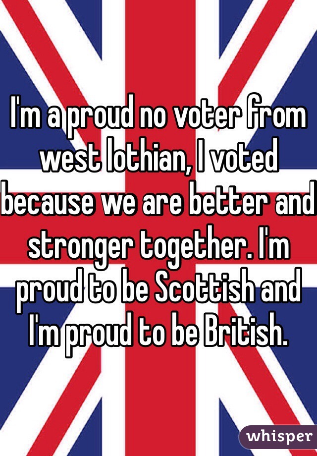 I'm a proud no voter from west lothian, I voted because we are better and stronger together. I'm proud to be Scottish and I'm proud to be British. 